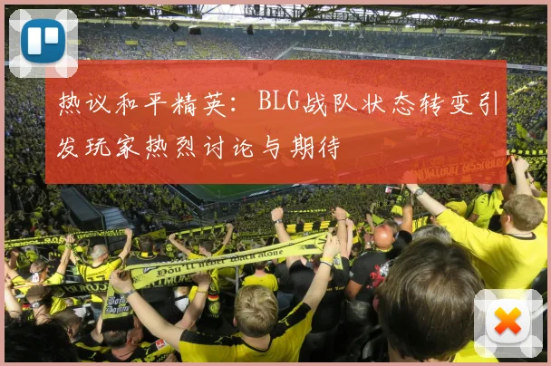 热议和平精英：BLG战队状态转变引发玩家热烈讨论与期待