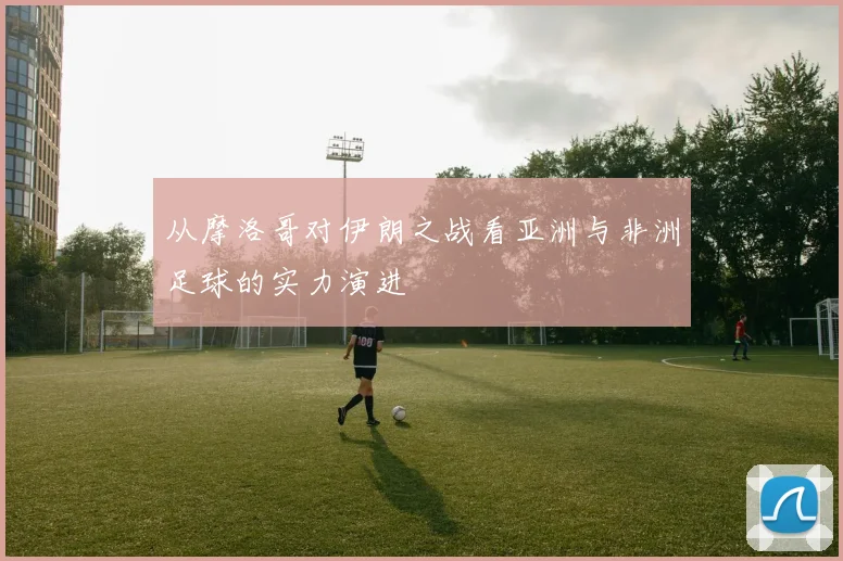 从摩洛哥对伊朗之战看亚洲与非洲足球的实力演进