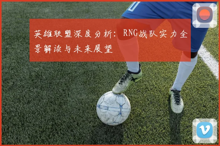 英雄联盟深度分析：RNG战队实力全景解读与未来展望