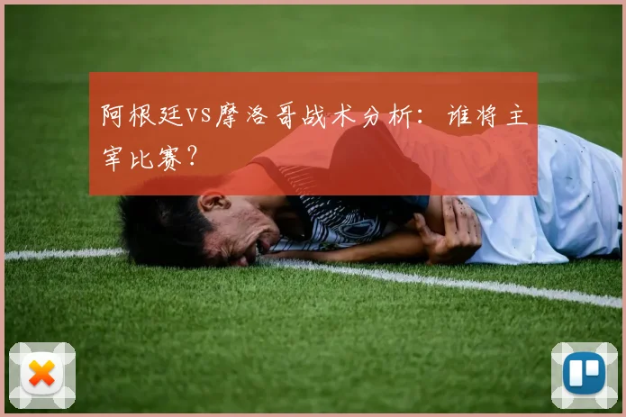 阿根廷vs摩洛哥战术分析：谁将主宰比赛？