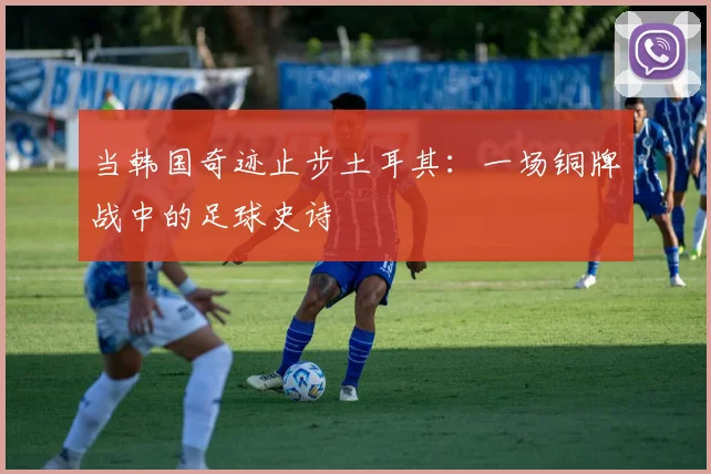 当韩国奇迹止步土耳其：一场铜牌战中的足球史诗