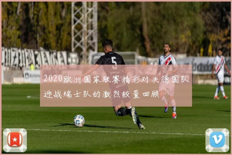 2020欧洲国家联赛精彩对决德国队迎战瑞士队的激烈较量回顾