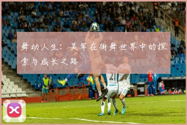 舞动人生：吴军在街舞世界中的探索与成长之路
