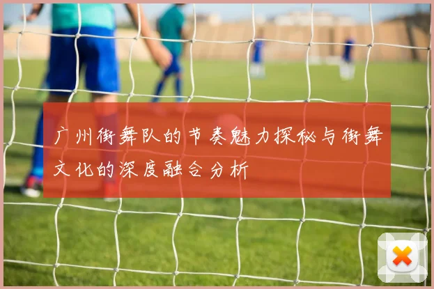 广州街舞队的节奏魅力探秘与街舞文化的深度融合分析