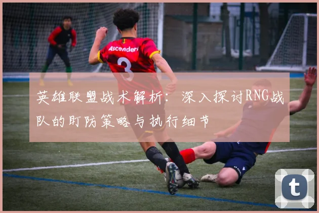 英雄联盟战术解析：深入探讨RNG战队的盯防策略与执行细节