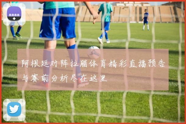 阿根廷对阵拉腊体育精彩直播预告与赛前分析尽在这里