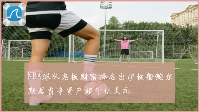 NBA球队老板财富排名出炉快船鲍尔默居首净资产超千亿美元