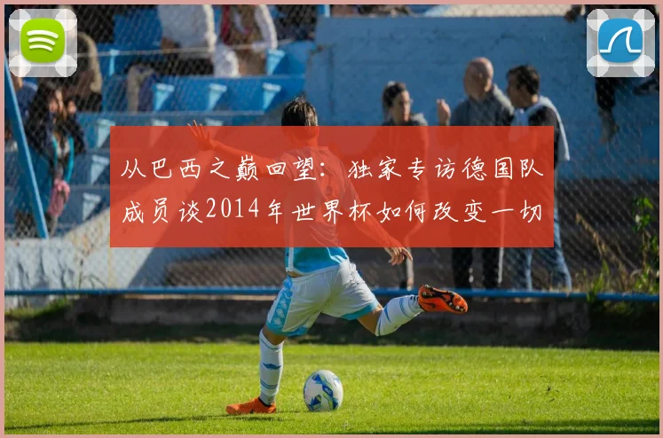 从巴西之巅回望：独家专访德国队成员谈2014年世界杯如何改变一切