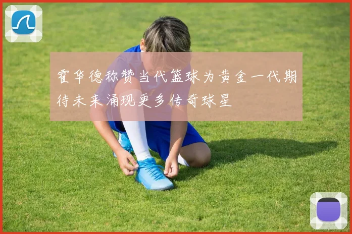 霍华德称赞当代篮球为黄金一代期待未来涌现更多传奇球星