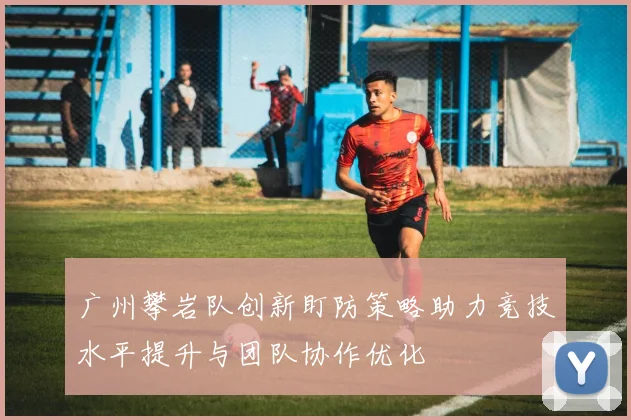广州攀岩队创新盯防策略助力竞技水平提升与团队协作优化